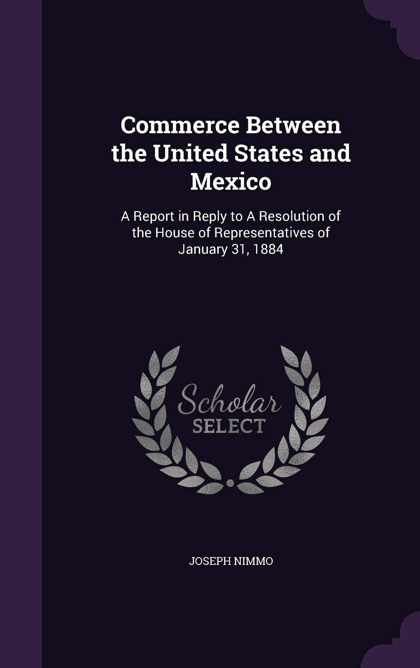 Commerce Between the United States and Mexico: A Report in Reply to A Resolution of the House of Representatives of January 31, 1884 Politics & History