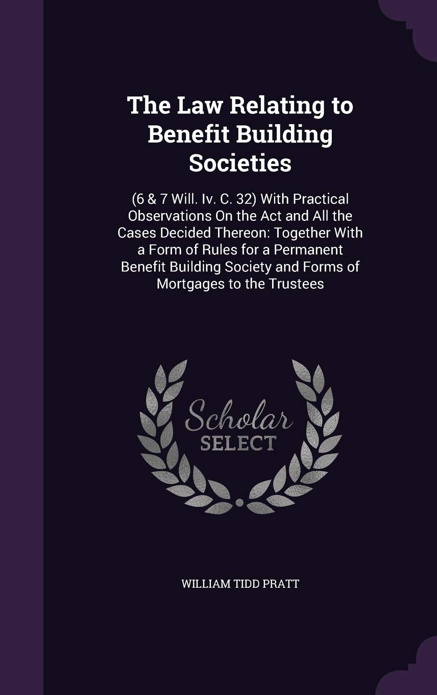 The Law Relating to Benefit Building Societies: (6 & 7 Will. IV. C. 32) with Practical Observations on the ACT and All the Cases Decided Thereon: ... and Forms of Mortgages to the Trustees Business, Finance & Career