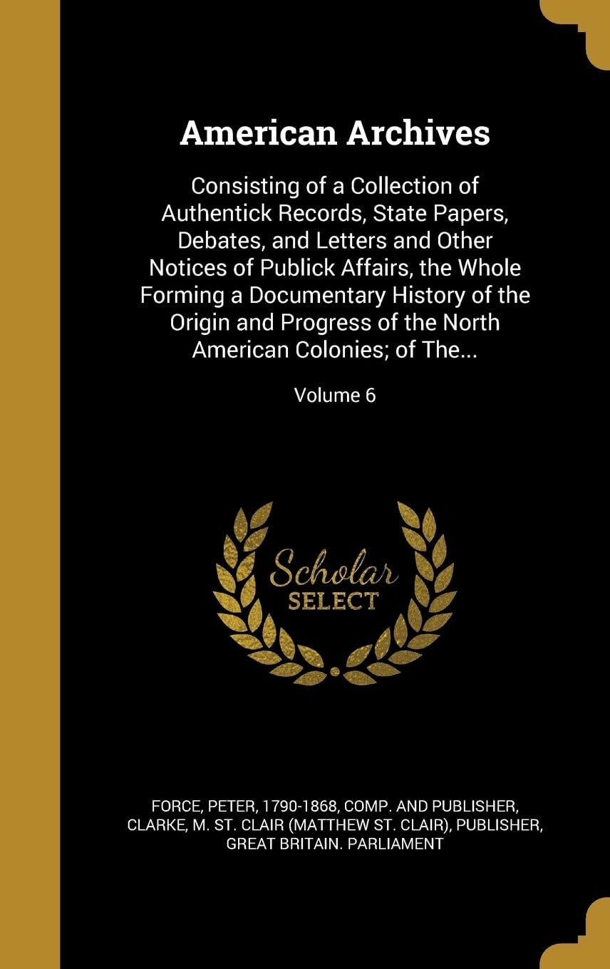 AMER ARCHIVES: Consisting of a Collection of Authentick Records, State Papers, Debates, and Letters and Other Notices of Publick Affairs, the Whole ... North American Colonies; of The...; Volume 6 Film, Art & Culture