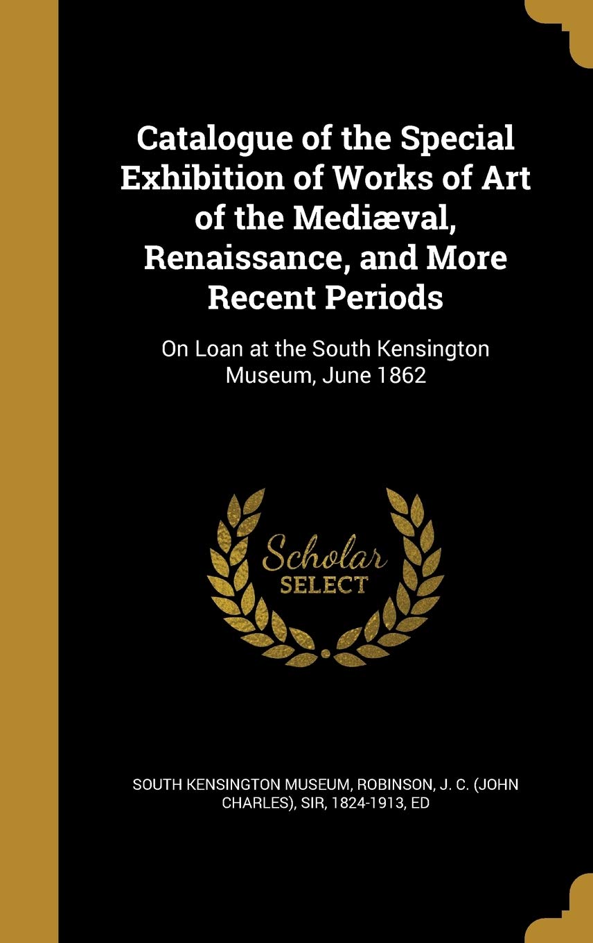 Catalogue of the Special Exhibition of Works of Art of the Mediæval, Renaissance, and More Recent Periods: On Loan at the South Kensington Museum, ... at the South Kensington Museum, June 1862 Politics & History