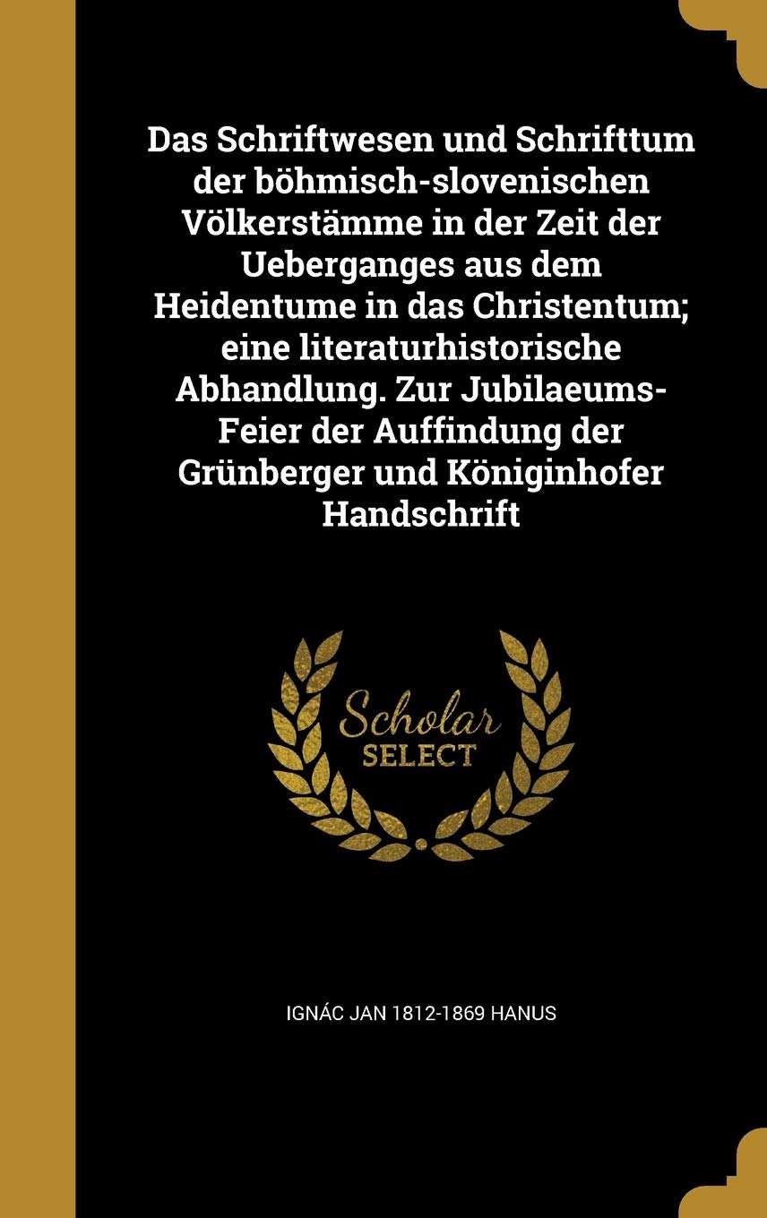 Das Schriftwesen und Schrifttum der böhmisch-slovenischen Völkerstämme in der Zeit der Ueberganges aus dem Heidentume in das Christentum; eine ... der Grünberger und Königinhofer Handschrift Politics & History