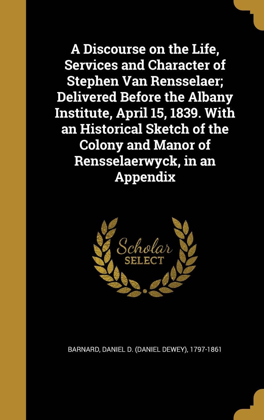 A Discourse on the Life, Services and Character of Stephen Van Rensselaer; Delivered Before the Albany Institute, April 15, 1839. with an Historical ... and Manor of Rensselaerwyck, in an Appendix Politics & History