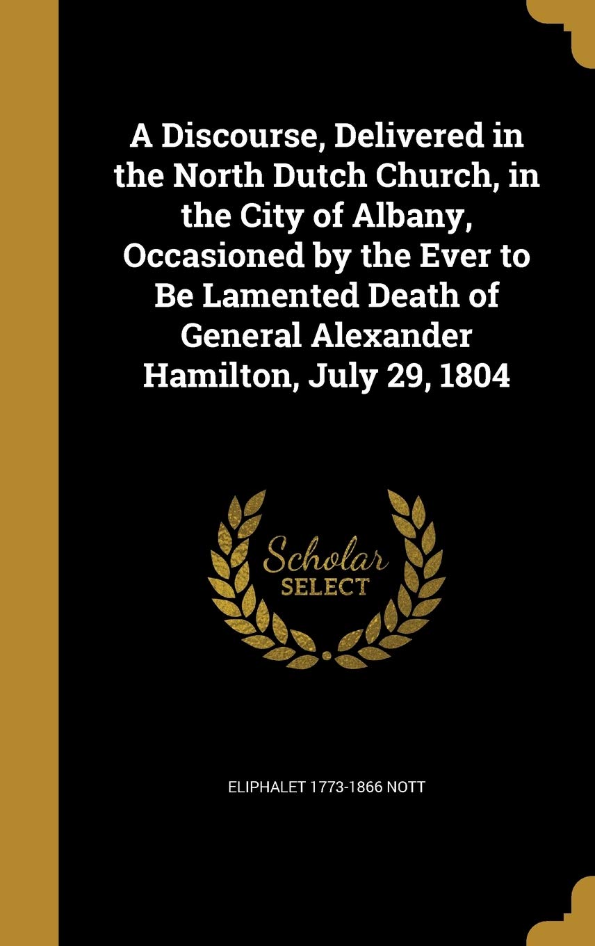 A Discourse, Delivered in the North Dutch Church, in the City of Albany, Occasioned by the Ever to Be Lamented Death of General Alexander Hamilton, July 29, 1804 Politics & History