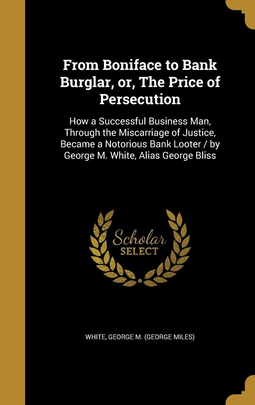 FROM BONIFACE TO BANK BURGLAR: How a Successful Business Man, Through the Miscarriage of Justice, Became a Notorious Bank Looter / by George M. White, Alias George Bliss Film, Art & Culture