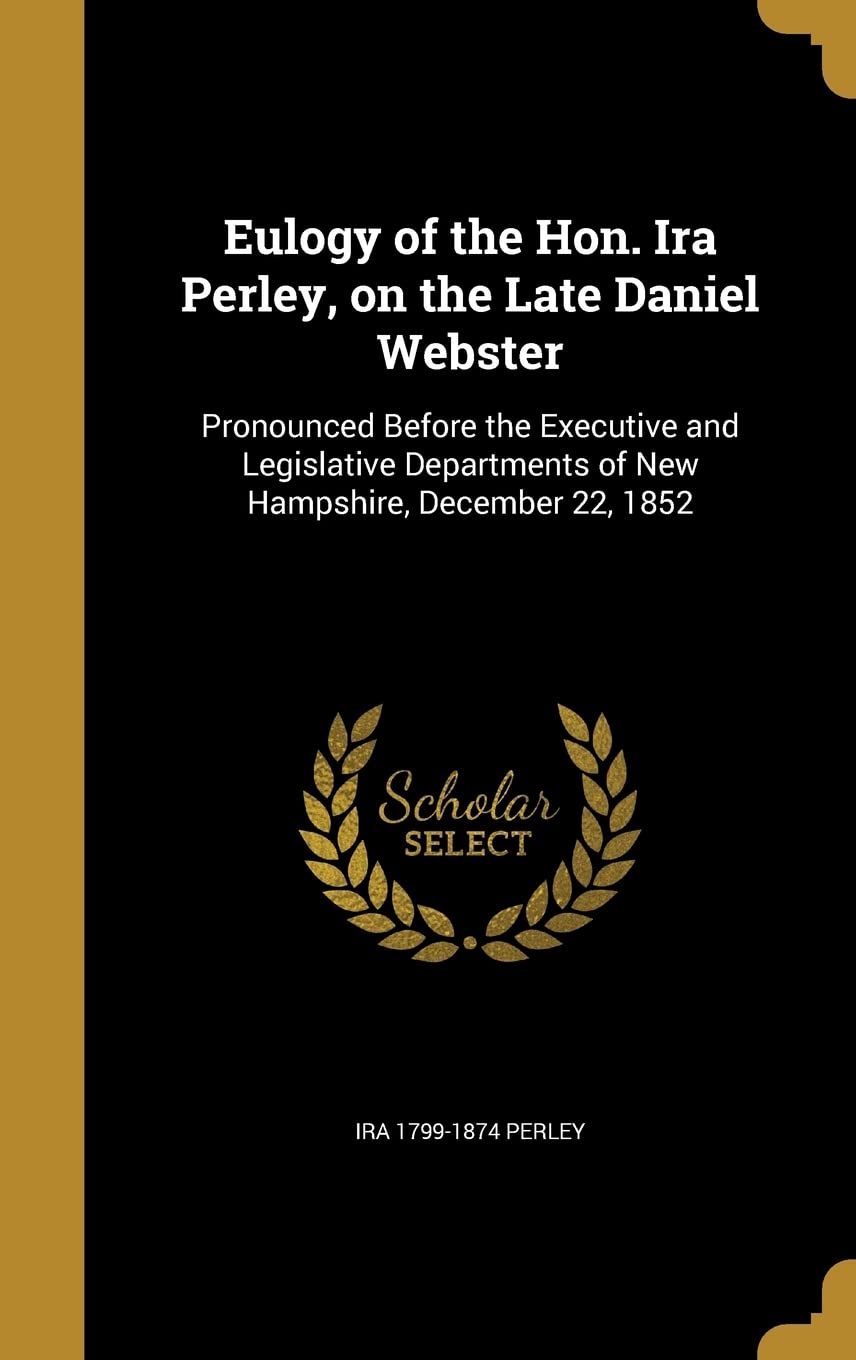 Eulogy of the Hon. Ira Perley, on the Late Daniel Webster: Pronounced Before the Executive and Legislative Departments of New Hampshire, December 22, 1852 Politics & History
