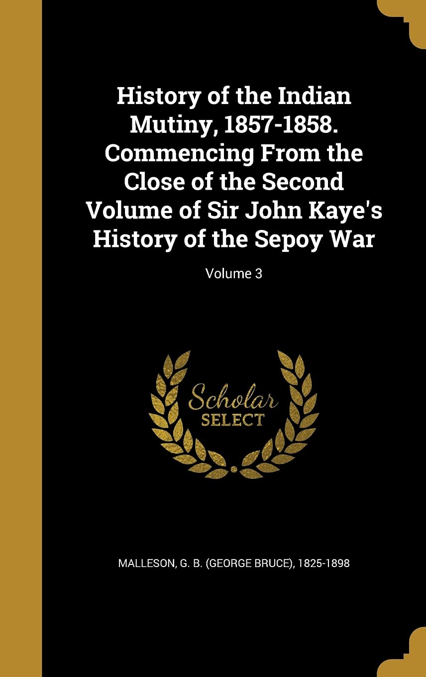 History of the Indian Mutiny, 1857-1858. Commencing From the Close of the Second Volume of Sir John Kaye's History of the Sepoy War; Volume 3 Politics & History