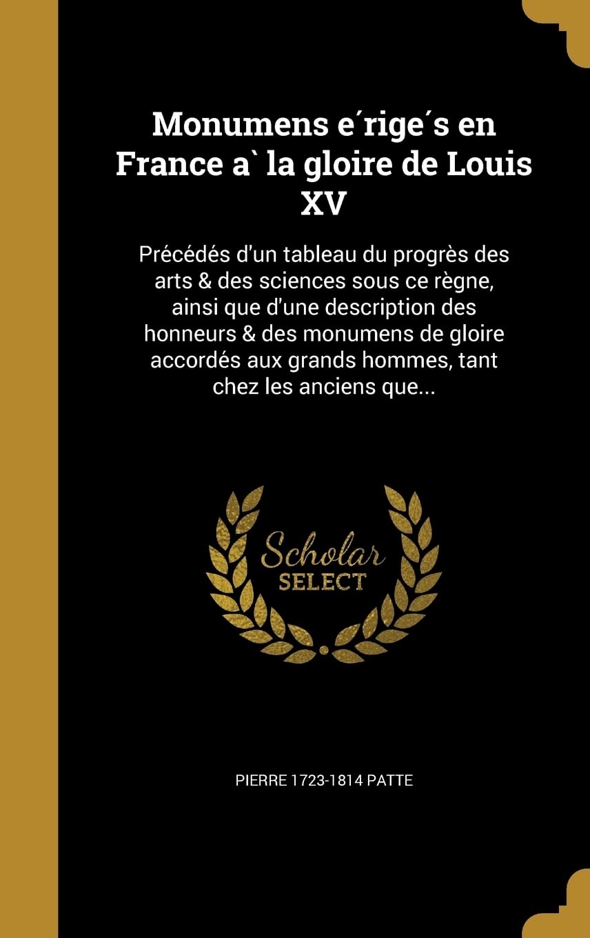 Monumens érigés en France à la gloire de Louis XV: Précédés d'un tableau du progrès des arts & des sciences sous ce règne, ainsi que d'une description ... grands hommes, tant chez les anciens que... Politics & History