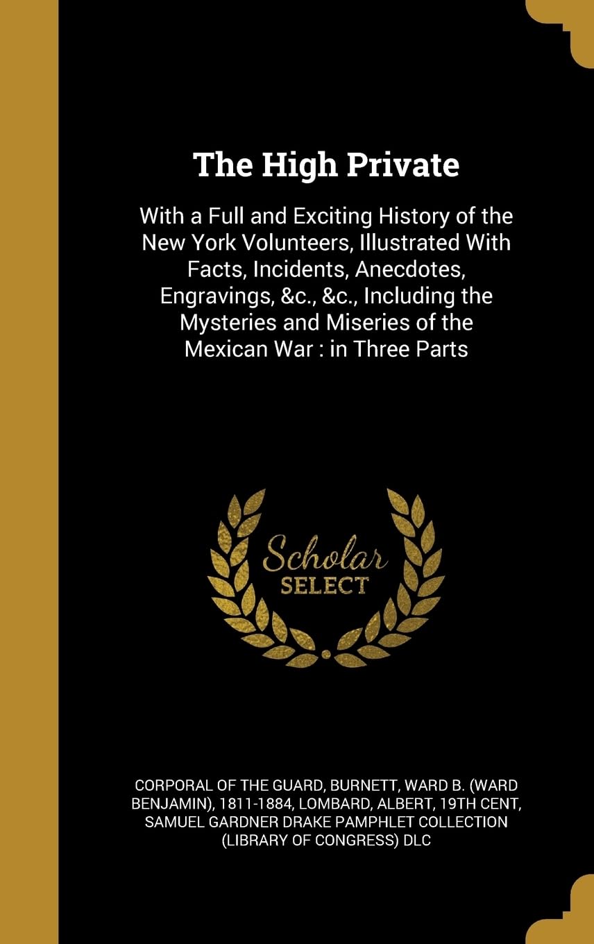 The High Private: With a Full and Exciting History of the New York Volunteers, Illustrated With Facts, Incidents, Anecdotes, Engravings, &c., &c., ... Miseries of the Mexican War: in Three Parts Politics & History