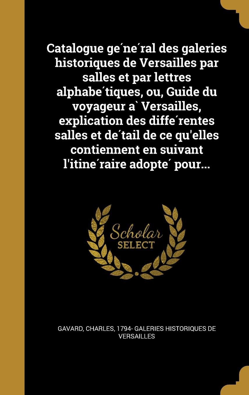 Catalogue GE Ne Ral Des Galeries Historiques de Versailles Par Salles Et Par Lettres Alphabe Tiques, Ou, Guide Du Voyageur a Versailles, Explication ... En Suivant L'Itine Raire Adopte Pour... Politics & History