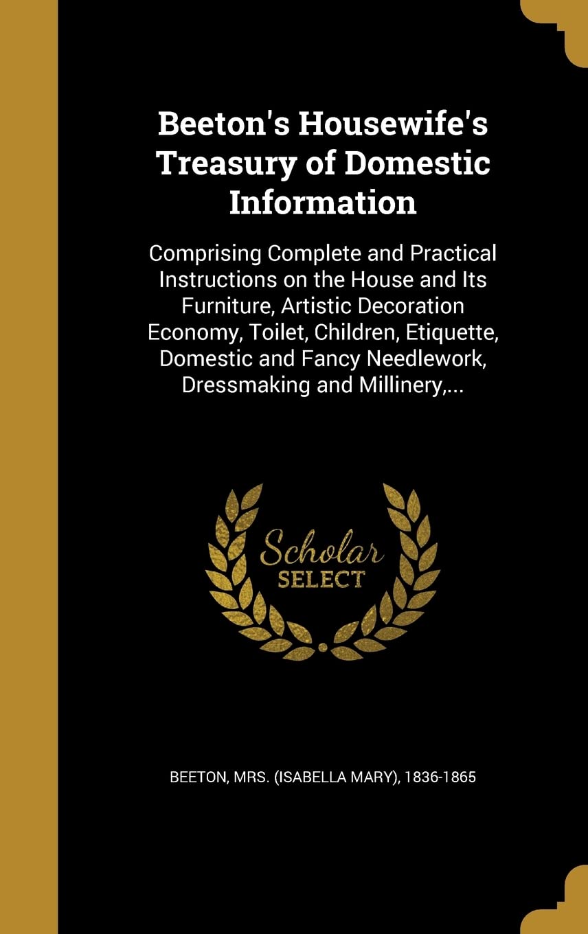 Beeton's Housewife's Treasury of Domestic Information: Comprising Complete and Practical Instructions on the House and Its Furniture, Artistic ... Needlework, Dressmaking and Millinery, ... Politics & History