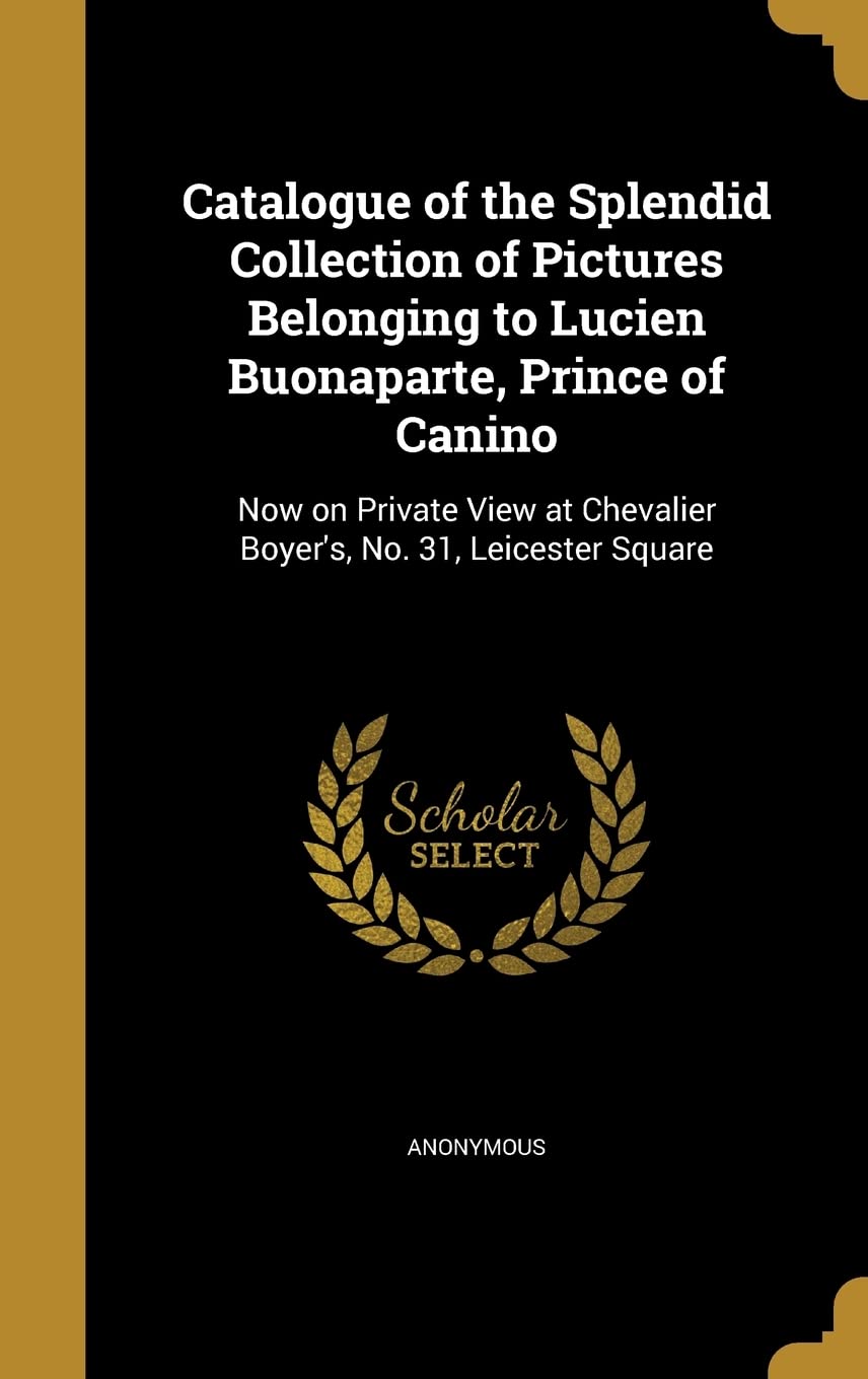 Catalogue of the Splendid Collection of Pictures Belonging to Lucien Buonaparte, Prince of Canino: Now on Private View at Chevalier Boyer's, No. 31, Leicester Square Politics & History