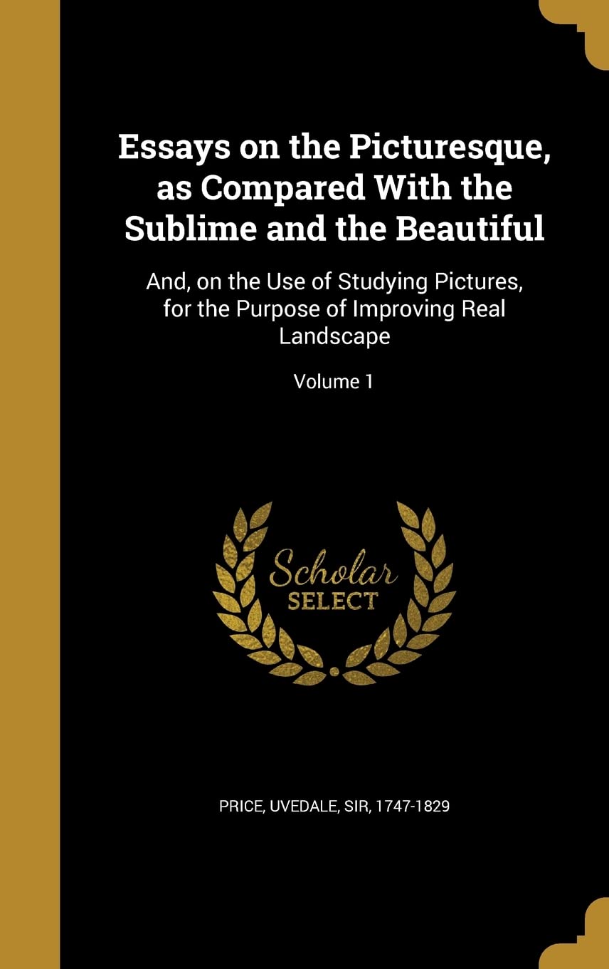 Essays on the Picturesque, as Compared With the Sublime and the Beautiful: And, on the Use of Studying Pictures, for the Purpose of Improving Real Landscape; Volume 1 Politics & History