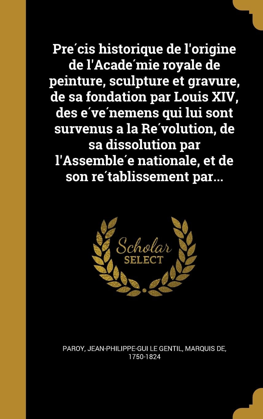 Pre Cis Historique de L'Origine de L'Acade Mie Royale de Peinture, Sculpture Et Gravure, de Sa Fondation Par Louis XIV, Des E Ve Nemens Qui Lui Sont ... E Nationale, Et de Son Re Tablissement Par... Politics & History