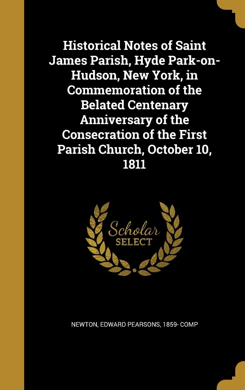 Historical Notes of Saint James Parish, Hyde Park-on-Hudson, New York, in Commemoration of the Belated Centenary Anniversary of the Consecration of the First Parish Church, October 10, 1811 Politics & History