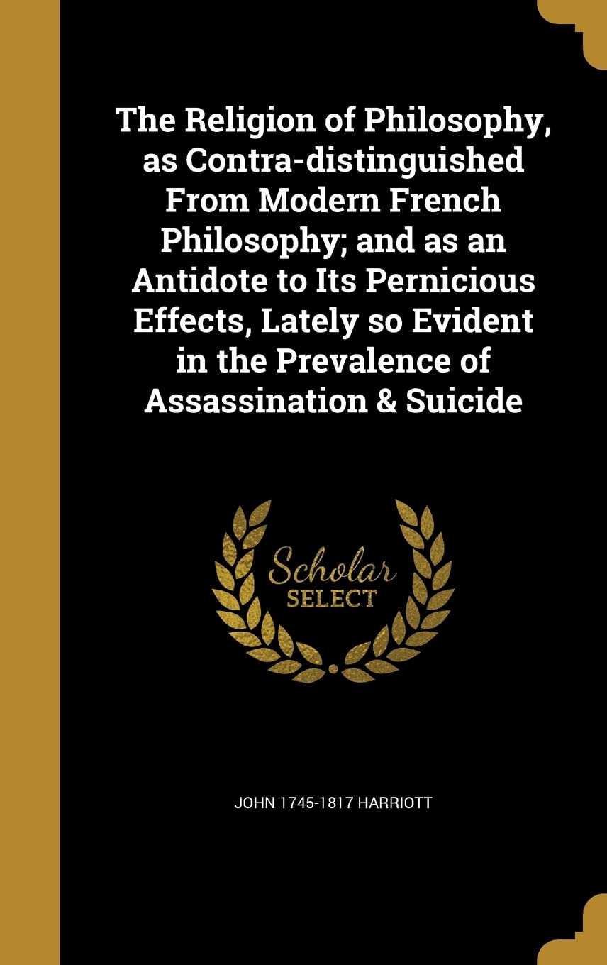 The Religion of Philosophy, as Contra-distinguished From Modern French Philosophy; and as an Antidote to Its Pernicious Effects, Lately so Evident in the Prevalence of Assassination & Suicide Politics & History