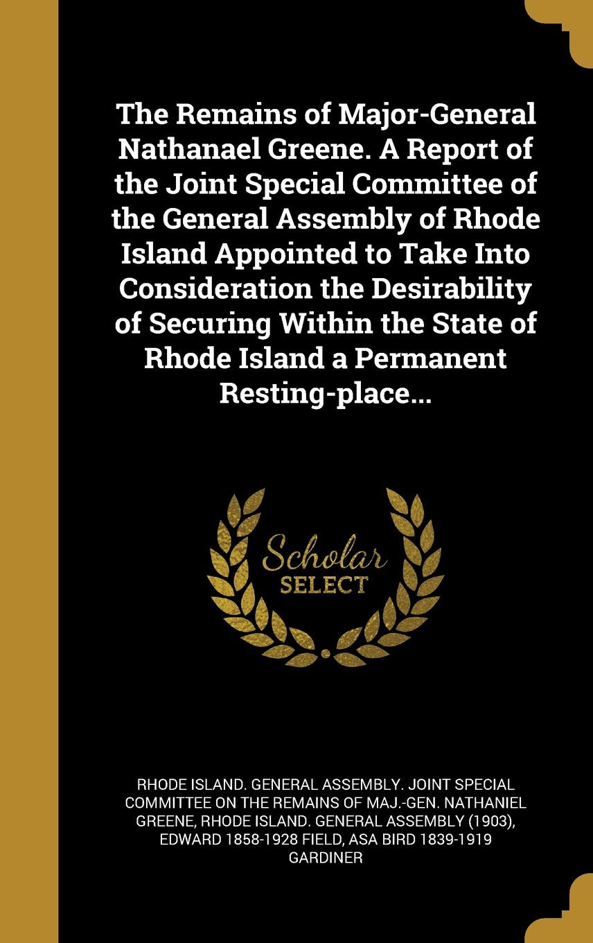 The Remains of Major-General Nathanael Greene. a Report of the Joint Special Committee of the General Assembly of Rhode Island Appointed to Take Into ... of Rhode Island a Permanent Resting-Place... Politics & History