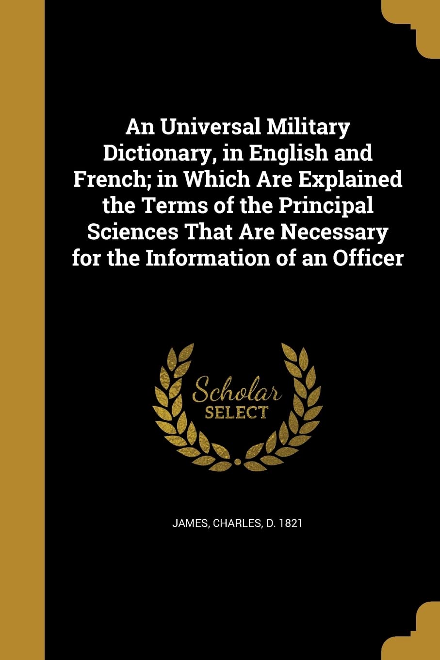 An Universal Military Dictionary, in English and French; in Which Are Explained the Terms of the Principal Sciences That Are Necessary for the Information of an Officer Politics & History