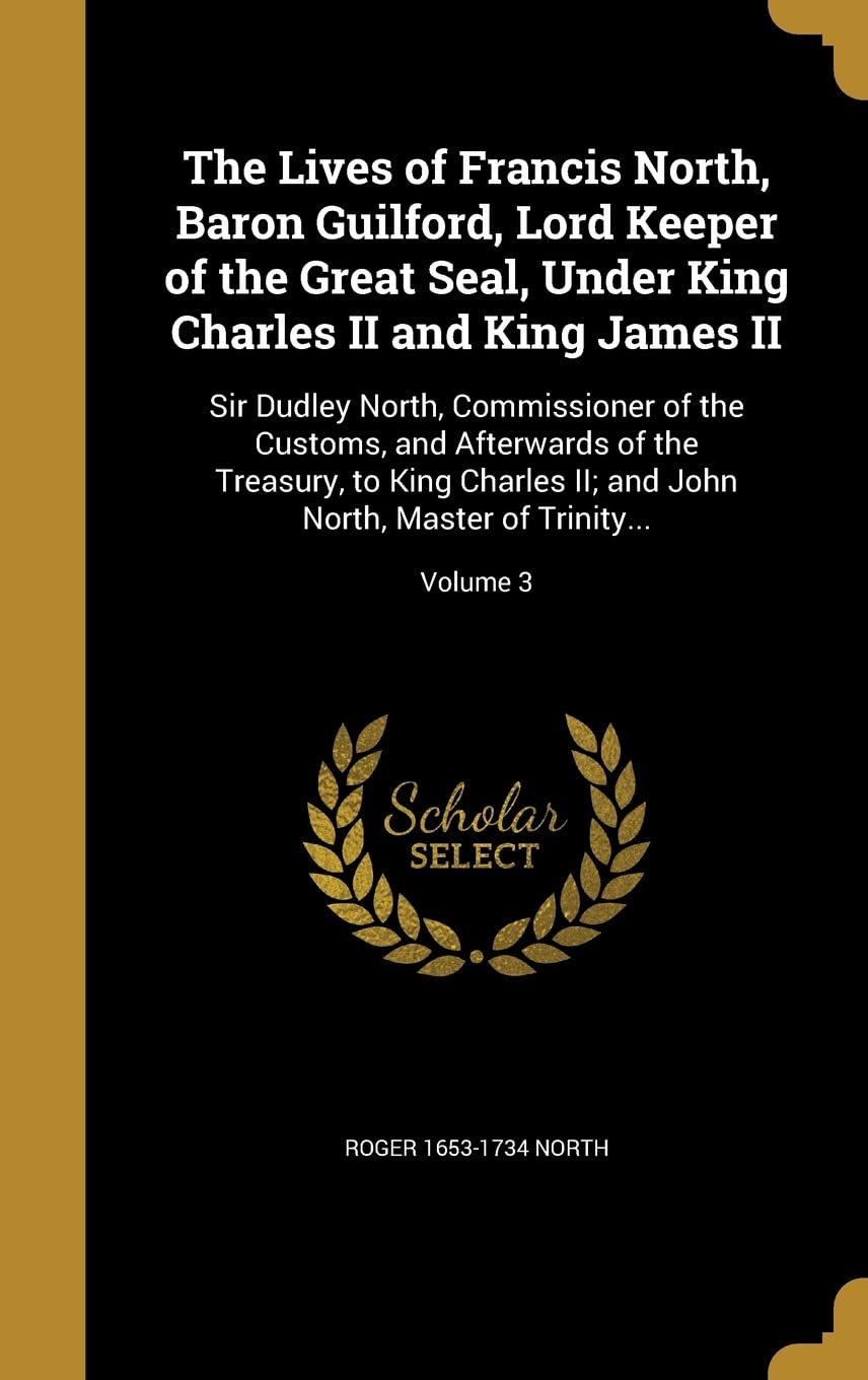 LIVES OF FRANCIS NORTH BARON G: Sir Dudley North, Commissioner of the Customs, and Afterwards of the Treasury, to King Charles II; and John North, Master of Trinity...; Volume 3 Film, Art & Culture