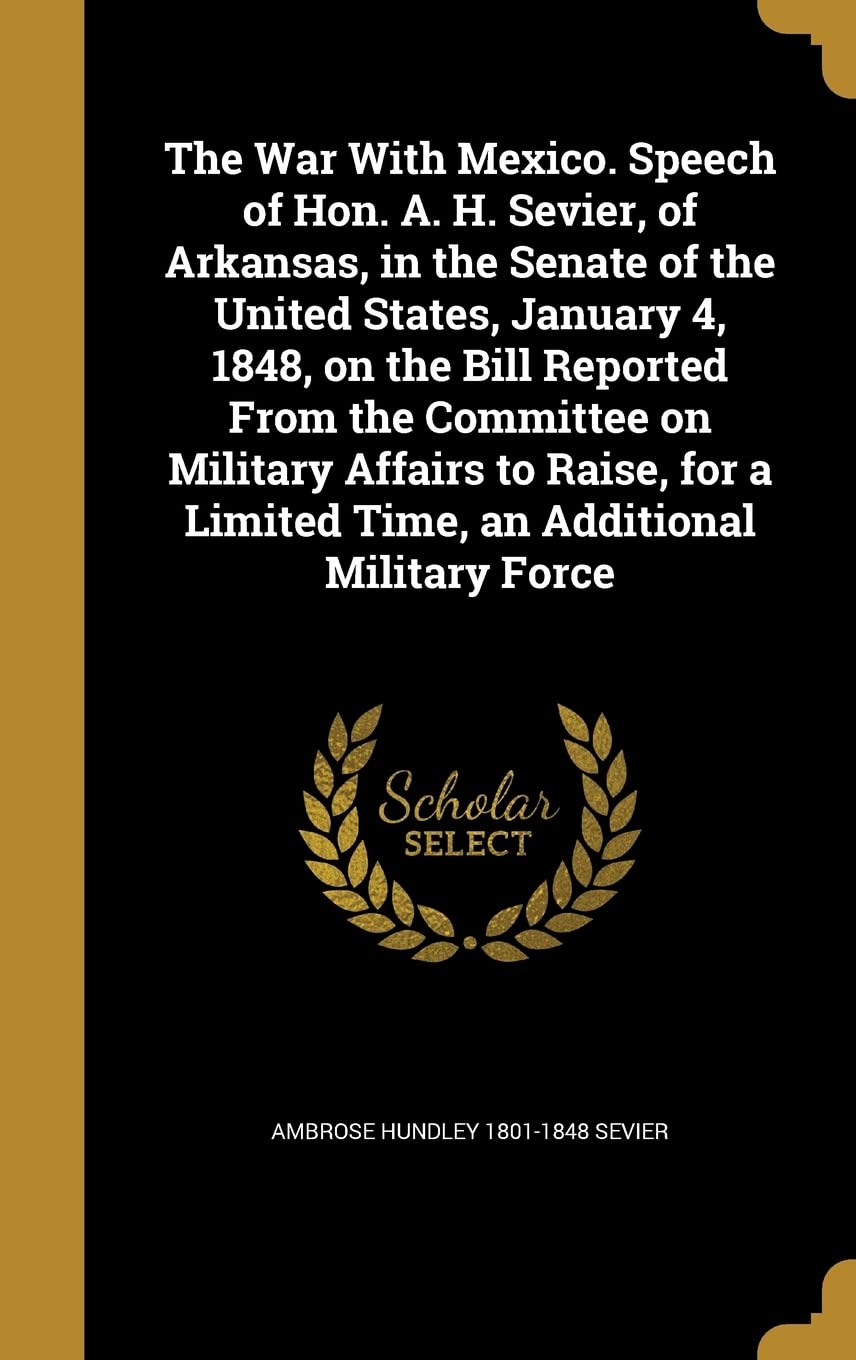The War With Mexico. Speech of Hon. A. H. Sevier, of Arkansas, in the Senate of the United States, January 4, 1848, on the Bill Reported From the ... a Limited Time, an Additional Military Force Politics & History