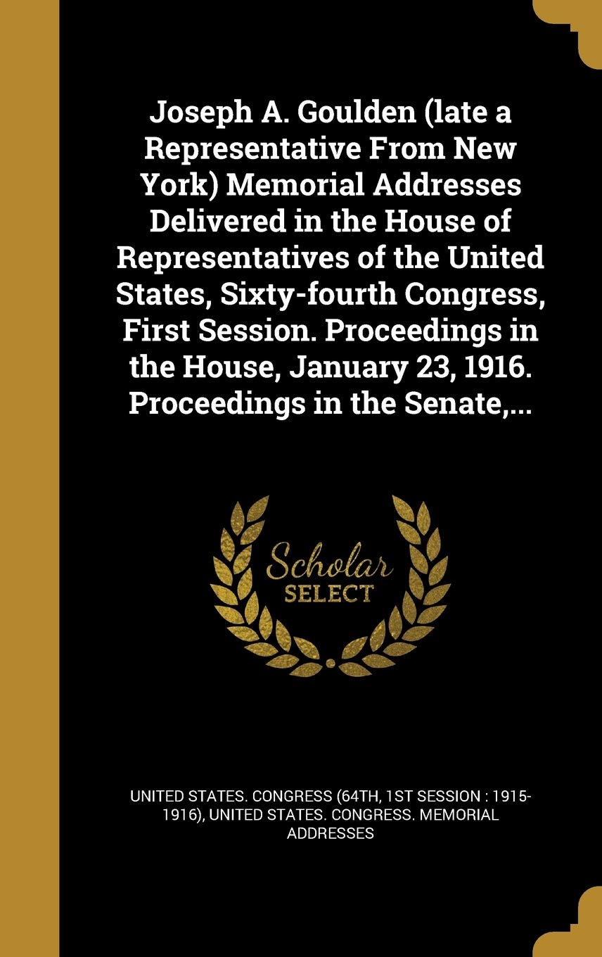 Joseph A. Goulden (late a Representative From New York) Memorial Addresses Delivered in the House of Representatives of the United States, ... 23, 1916. Proceedings in the Senate, ... Politics & History
