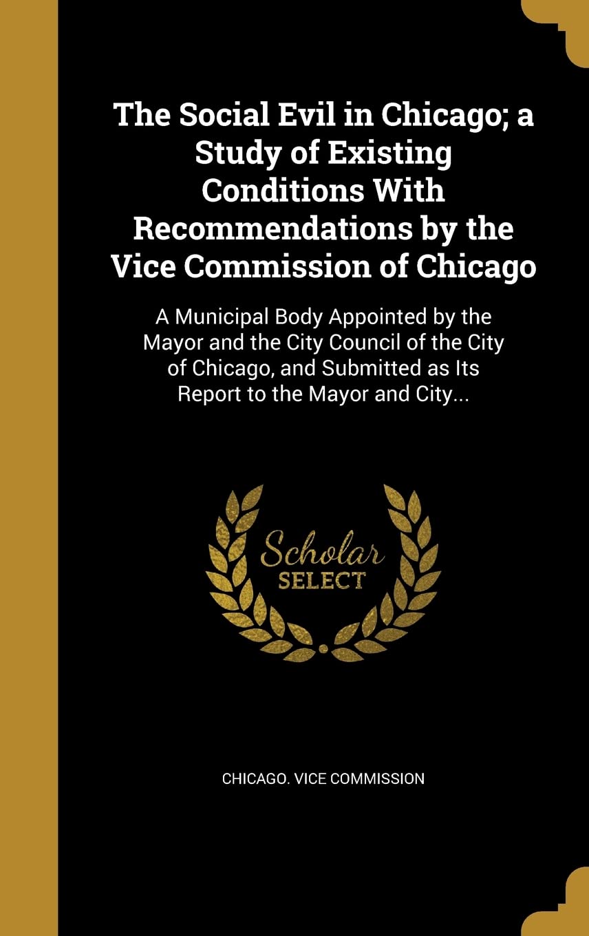 The Social Evil in Chicago; a Study of Existing Conditions With Recommendations by the Vice Commission of Chicago: A Municipal Body Appointed by the ... as Its Report to the Mayor and City... Politics & History