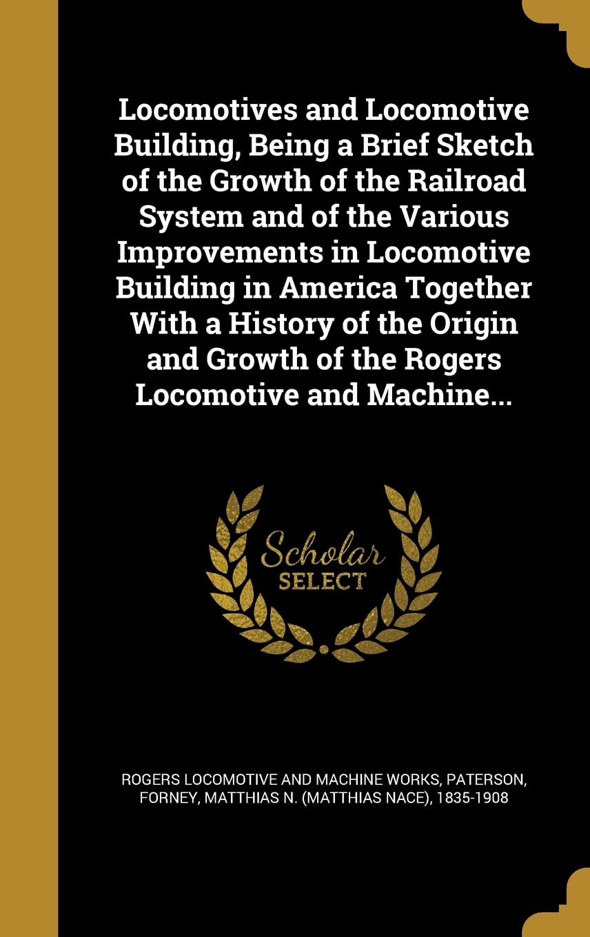 Locomotives and Locomotive Building, Being a Brief Sketch of the Growth of the Railroad System and of the Various Improvements in Locomotive Building ... of the Rogers Locomotive and Machine... Politics & History