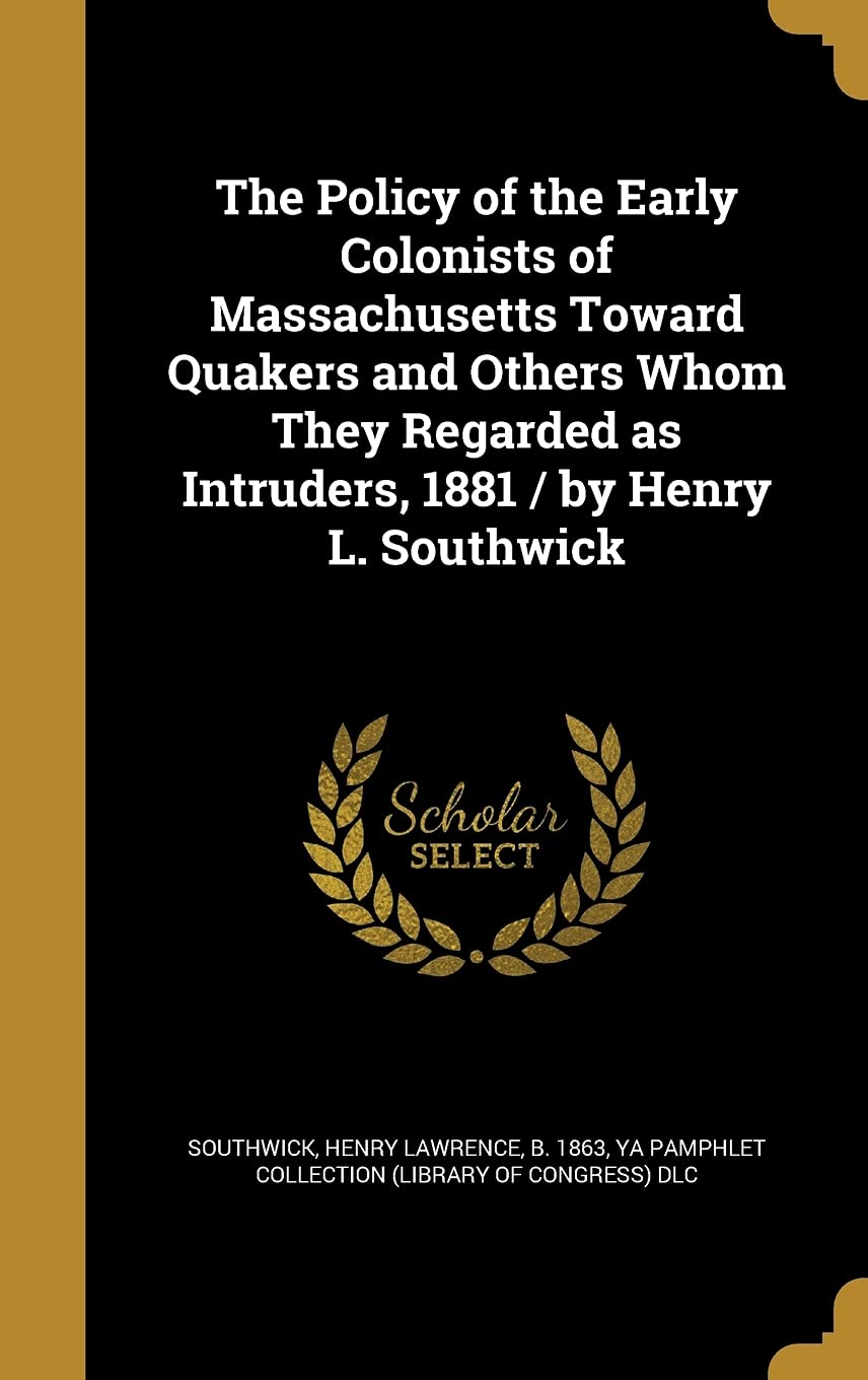 The Policy of the Early Colonists of Massachusetts Toward Quakers and Others Whom They Regarded as Intruders, 1881 / by Henry L. Southwick Politics & History
