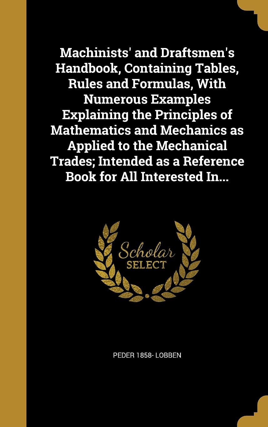 Machinists' and Draftsmen's Handbook, Containing Tables, Rules and Formulas, With Numerous Examples Explaining the Principles of Mathematics and ... as a Reference Book for All Interested In... Politics & History