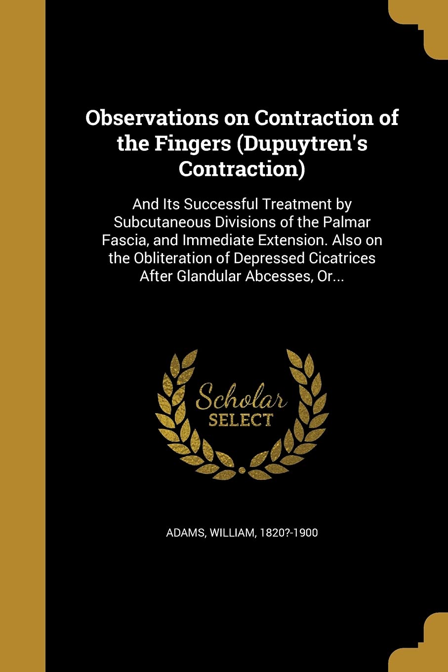 OBSERVATIONS ON CONTRACTION OF: And Its Successful Treatment by Subcutaneous Divisions of the Palmar Fascia, and Immediate Extension. Also on the ... Cicatrices After Glandular Abcesses, Or... Social Sciences