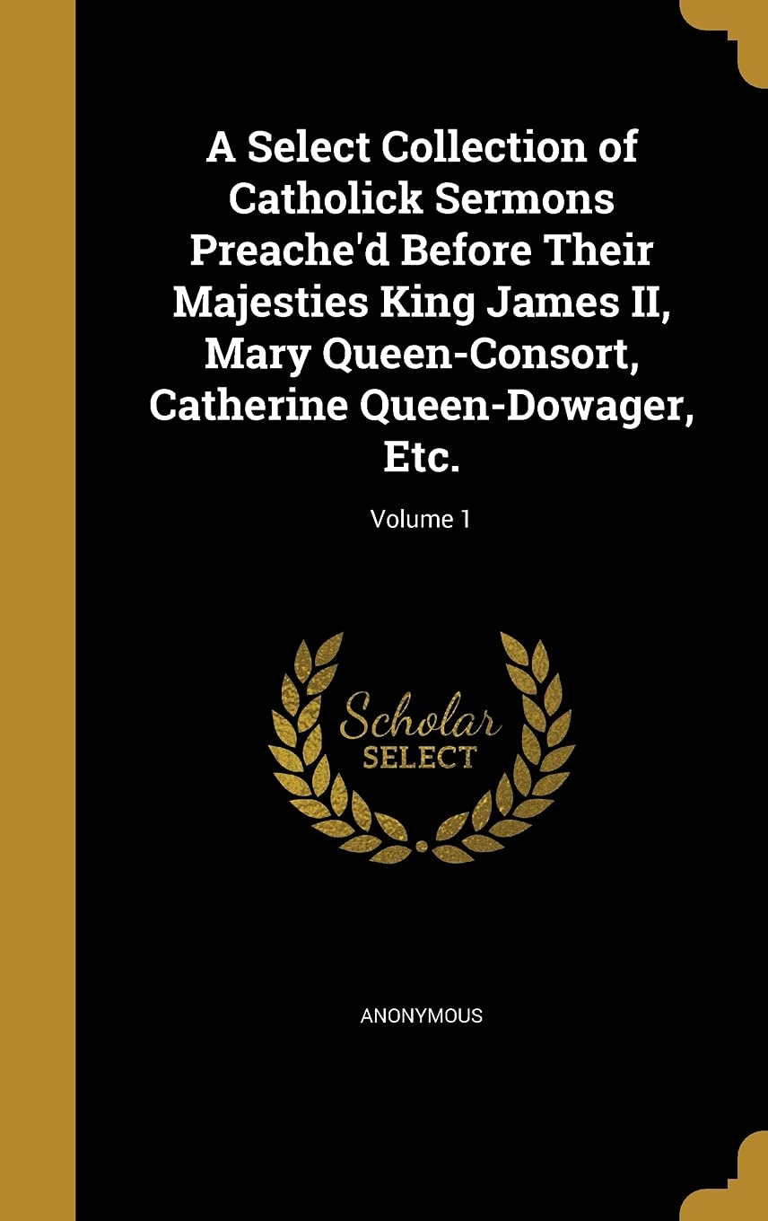 A Select Collection of Catholick Sermons Preache'd Before Their Majesties King James II, Mary Queen-Consort, Catherine Queen-Dowager, Etc.; Volume 1 Politics & History