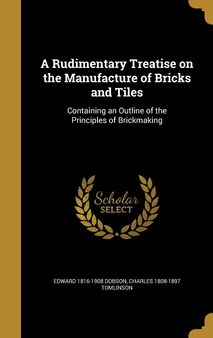 A Rudimentary Treatise on the Manufacture of Bricks and Tiles: Containing an Outline of the Principles of Brickmaking Politics & History