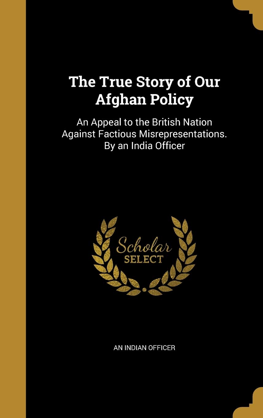 The True Story of Our Afghan Policy: An Appeal to the British Nation Against Factious Misrepresentations. By an India Officer Politics & History