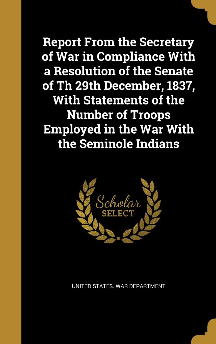 Report From the Secretary of War in Compliance With a Resolution of the Senate of Th 29th December, 1837, With Statements of the Number of Troops Employed in the War With the Seminole Indians Politics & History