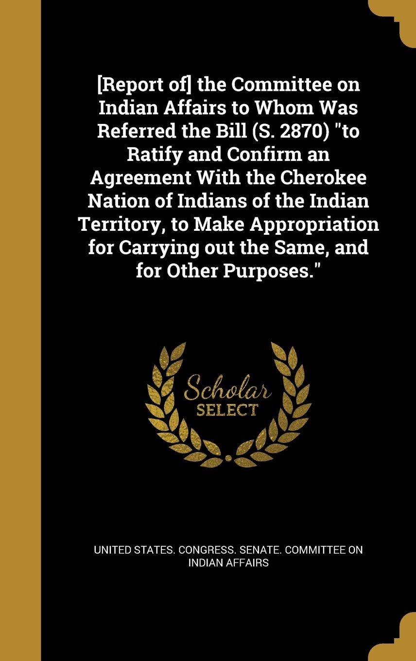 the Committee on Indian Affairs to Whom Was Referred the Bill (S. 2870) to Ratify and Confirm an Agreement With the Cherokee Nation of ... out the Same, and for Other Purposes. Politics & History
