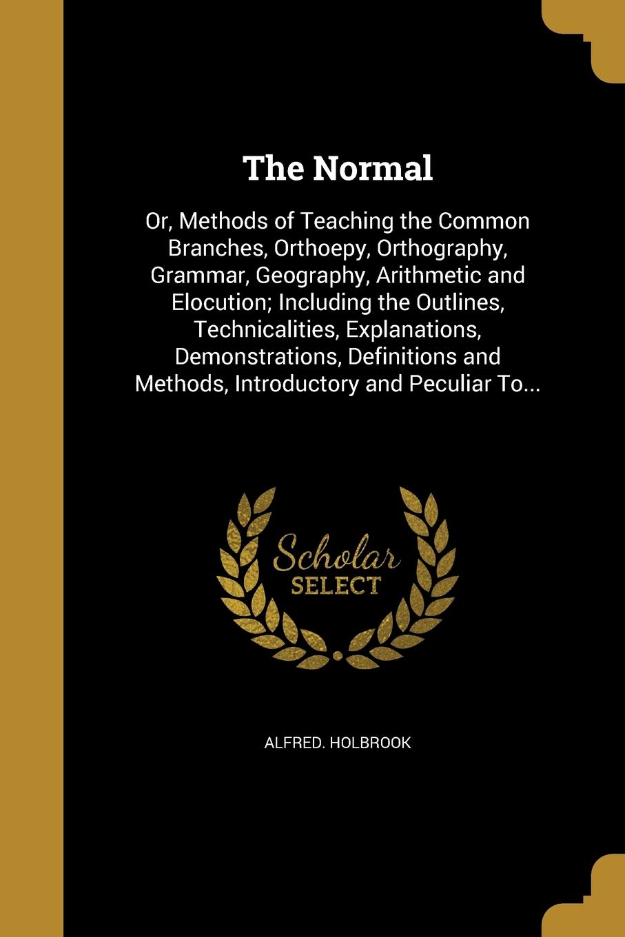 NORMAL: Or, Methods of Teaching the Common Branches, Orthoepy, Orthography, Grammar, Geography, Arithmetic and Elocution; Including the Outlines, ... and Methods, Introductory and Peculiar To... Social Sciences