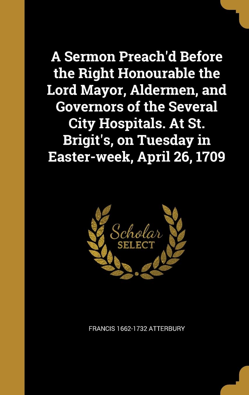 A Sermon Preach'd Before the Right Honourable the Lord Mayor, Aldermen, and Governors of the Several City Hospitals. At St. Brigit's, on Tuesday in Easter-week, April 26, 1709 Politics & History