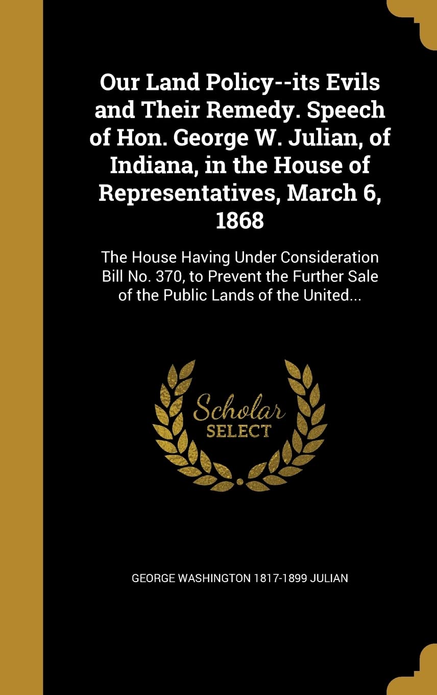 Our Land Policy--its Evils and Their Remedy. Speech of Hon. George W. Julian, of Indiana, in the House of Representatives, March 6, 1868: The House ... Sale of the Public Lands of the United... Politics & History