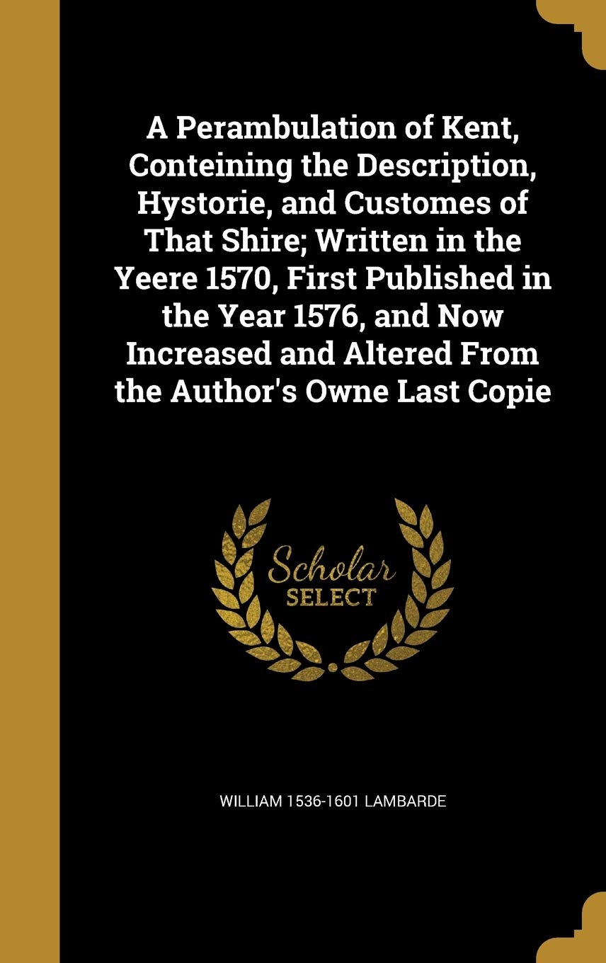 A Perambulation of Kent, Conteining the Description, Hystorie, and Customes of That Shire; Written in the Yeere 1570, First Published in the Year ... and Altered From the Author's Owne Last Copie Politics & History