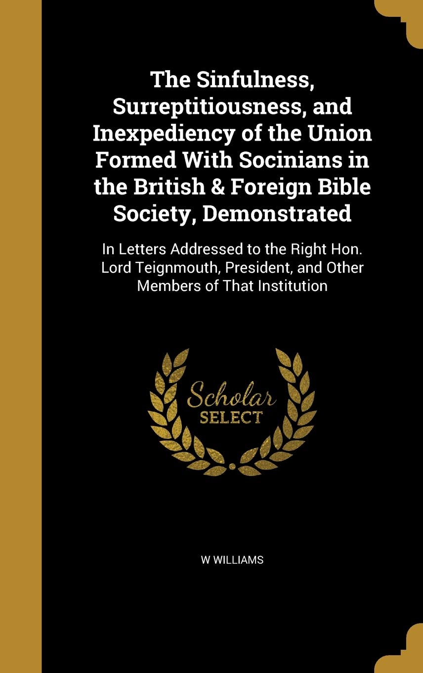 The Sinfulness, Surreptitiousness, and Inexpediency of the Union Formed With Socinians in the British & Foreign Bible Society, Demonstrated: In ... and Other Members of That Institution Politics & History