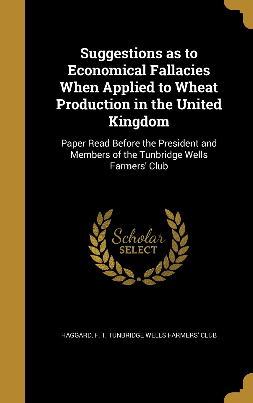 Suggestions as to Economical Fallacies When Applied to Wheat Production in the United Kingdom: Paper Read Before the President and Members of the Tunbridge Wells Farmers' Club Politics & History