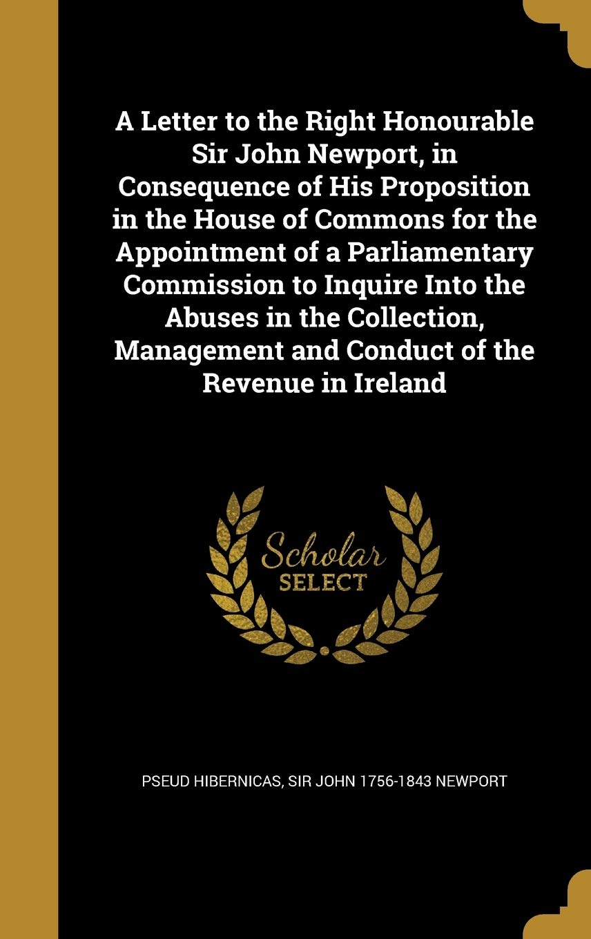 A Letter to the Right Honourable Sir John Newport, in Consequence of His Proposition in the House of Commons for the Appointment of a Parliamentary ... and Conduct of the Revenue in Ireland Politics & History
