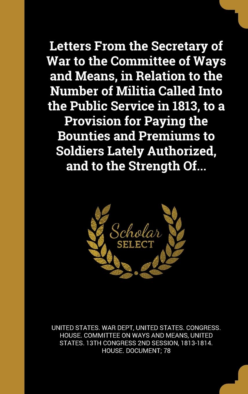 Letters From the Secretary of War to the Committee of Ways and Means, in Relation to the Number of Militia Called Into the Public Service in 1813, to ... Lately Authorized, and to the Strength Of... Politics & History