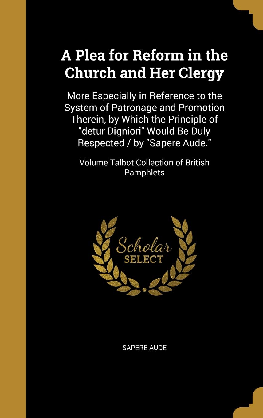A Plea for Reform in the Church and Her Clergy: More Especially in Reference to the System of Patronage and Promotion Therein, by Which the Principle ... Volume Talbot Collection of British Pamphlets Politics & History