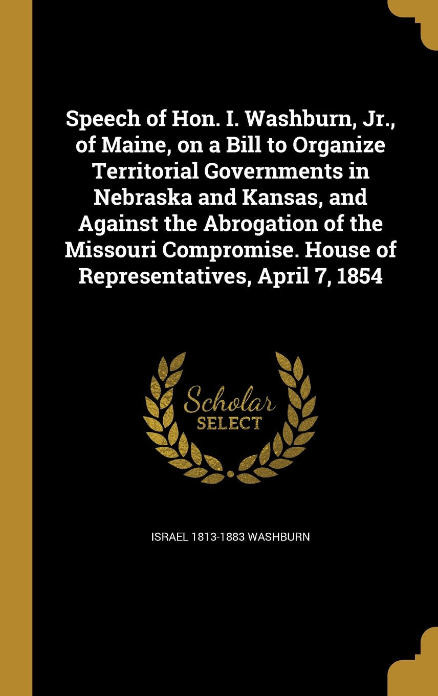 Speech of Hon. I. Washburn, Jr., of Maine, on a Bill to Organize Territorial Governments in Nebraska and Kansas, and Against the Abrogation of the ... House of Representatives, April 7, 1854 Books