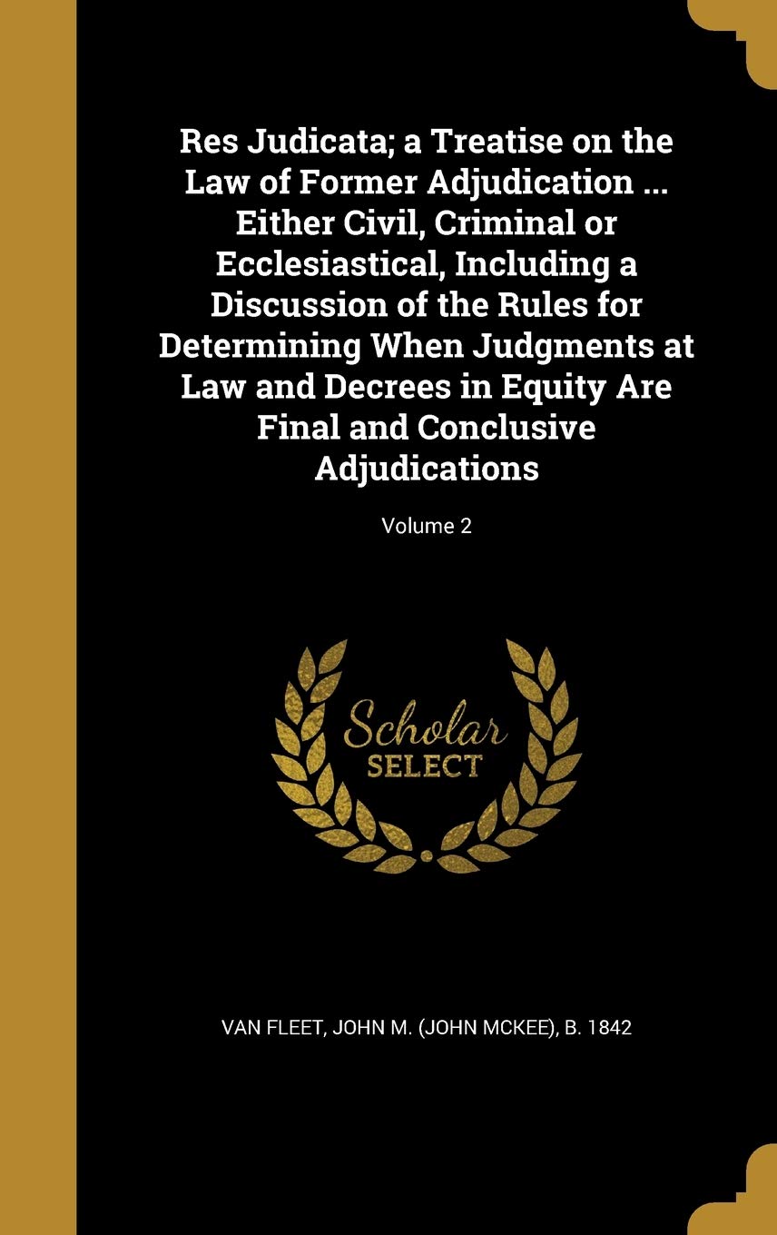Res Judicata; a Treatise on the Law of Former Adjudication ... Either Civil, Criminal or Ecclesiastical, Including a Discussion of the Rules for ... Final and Conclusive Adjudications; Volume 2 Politics & History