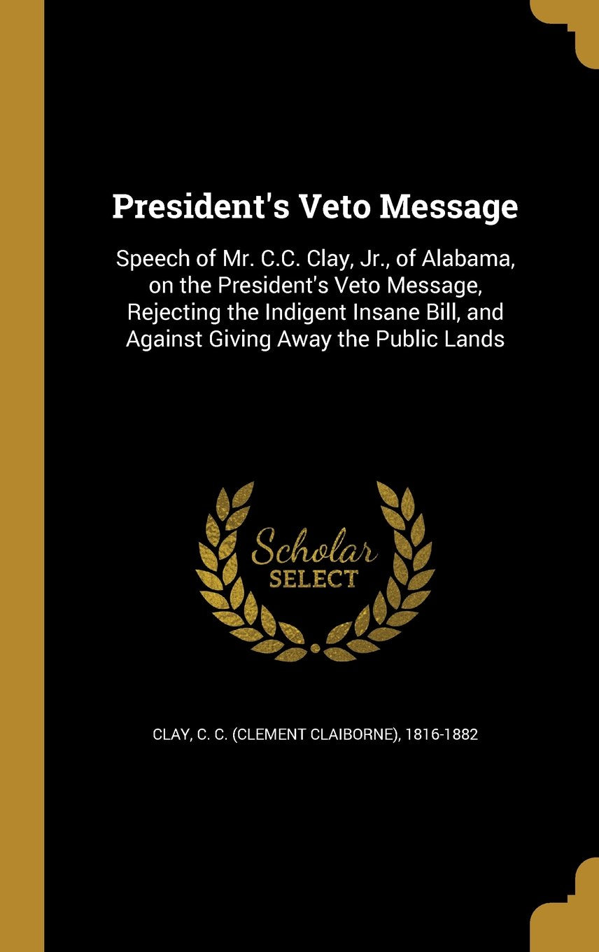 President's Veto Message: Speech of Mr. C.C. Clay, Jr., of Alabama, on the President's Veto Message, Rejecting the Indigent Insane Bill, and Against Giving Away the Public Lands Books