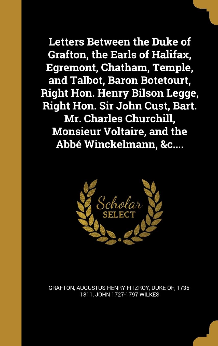 Letters Between the Duke of Grafton, the Earls of Halifax, Egremont, Chatham, Temple, and Talbot, Baron Botetourt, Right Hon. Henry Bilson Legge, ... Voltaire, and the Abbé Winckelmann, &c.... Politics & History