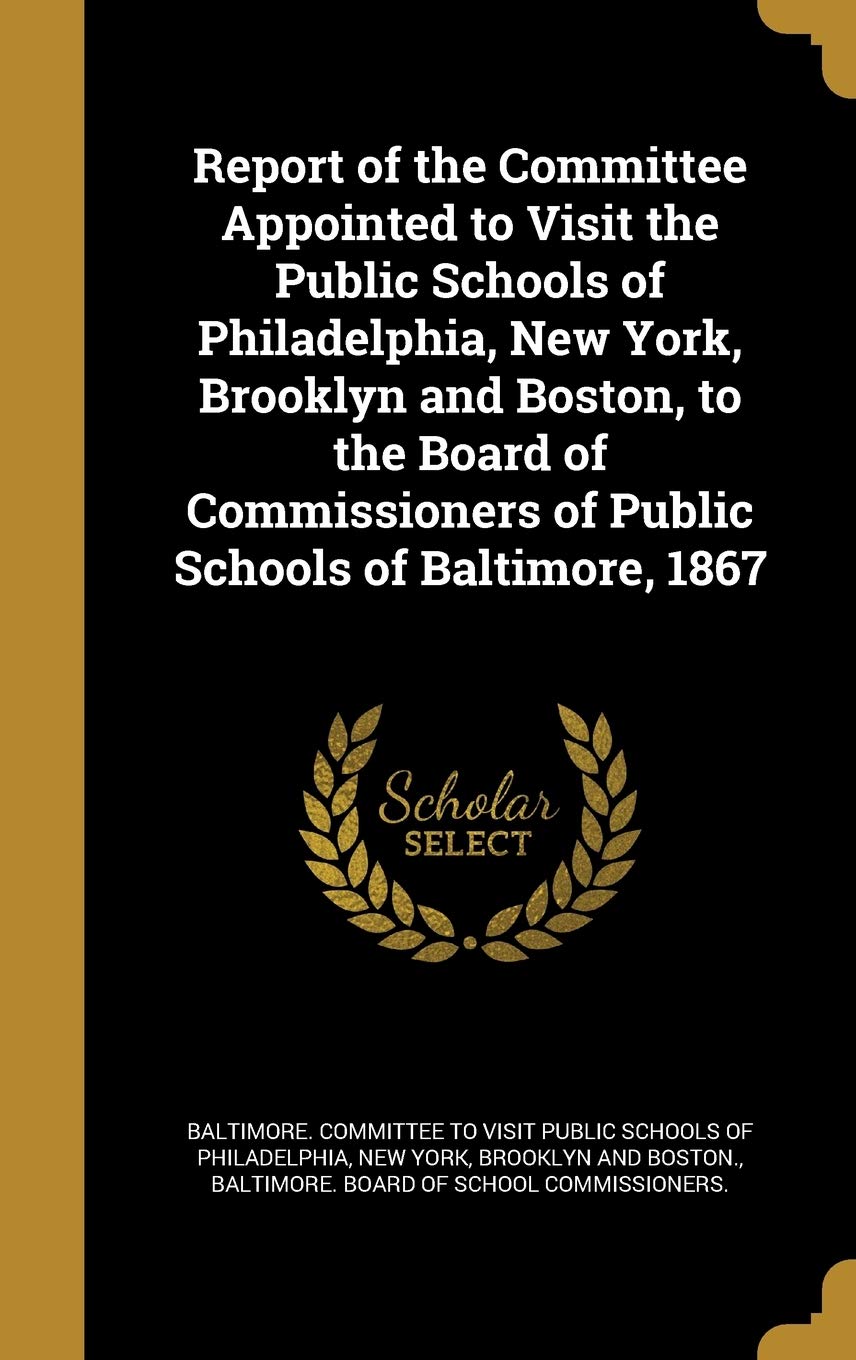 Report of the Committee Appointed to Visit the Public Schools of Philadelphia, New York, Brooklyn and Boston, to the Board of Commissioners of Public Schools of Baltimore, 1867 Politics & History