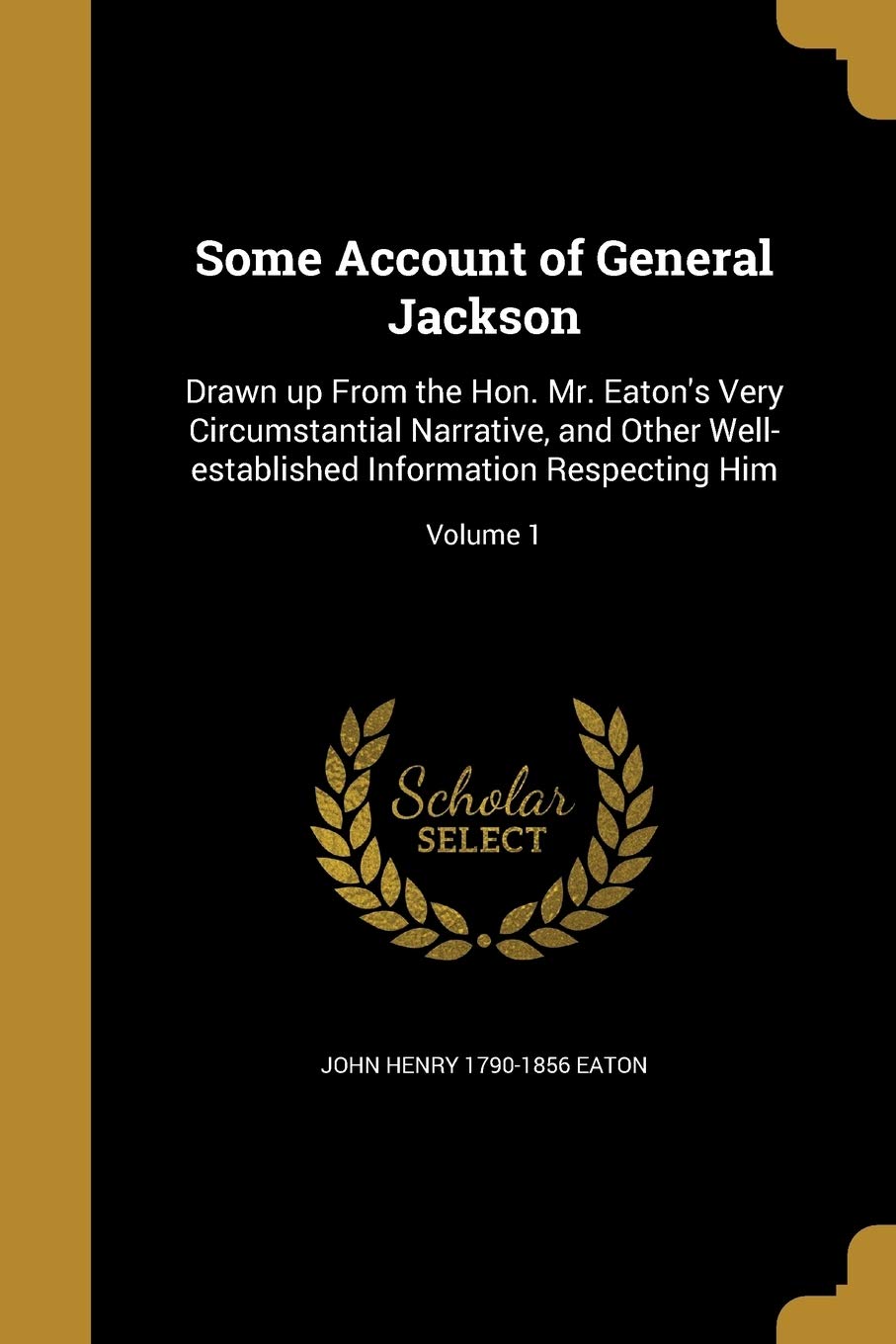 SOME ACCOUNT OF GENERAL JACKSO: Drawn up From the Hon. Mr. Eaton's Very Circumstantial Narrative, and Other Well-established Information Respecting Him; Volume 1 Social Sciences