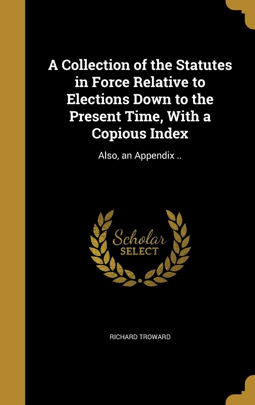 A Collection of the Statutes in Force Relative to Elections Down to the Present Time, With a Copious Index: Also, an Appendix .. Politics & History